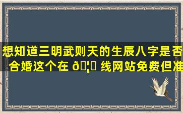 想知道三明武则天的生辰八字是否合婚这个在 🦈 线网站免费但准吗